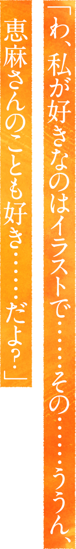 「わ、私が好きなのはイラストで……その……ううん、恵麻
さんのことも好き……だよ？」