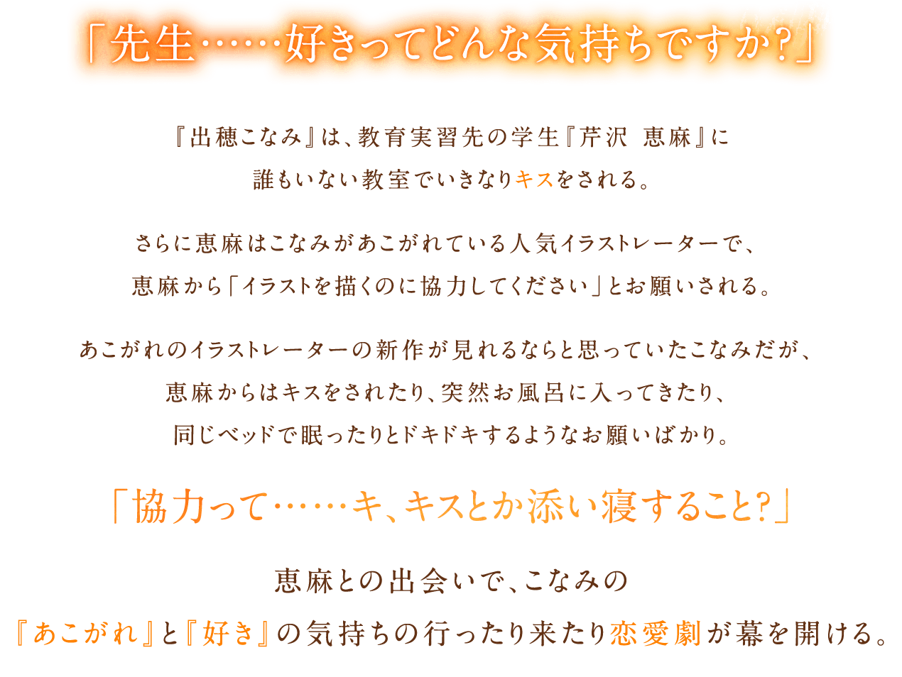 「先生……好きってどんな気持ちですか？」『出穂こなみ』は教育実習先の学生『芹沢恵麻』に誰もいない教室でいきなりキスをされる。さらに恵麻はこなみがあこがれている人気イラストレーターで、恵麻から「イラストを描くのに協力してください」とお願いされる。あこがれのイラストレーターの新作が見れるならと思っていたこなみだが、恵麻からはキスをされたり、突然お風呂に入ってきたり、同じベッドで眠ったりとドキドキするようなお願いばかり。「協力って……キ、キスとか添い寝すること？」恵麻との出会いで、こなみの『あこがれ』と『好き』の気持ちの行ったり来たり恋愛劇が幕を開ける。